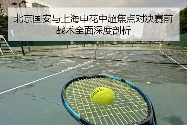 北京国安与上海申花中超焦点对决赛前战术全面深度剖析